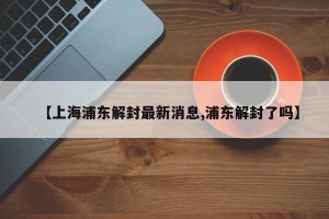 【上海浦东解封最新消息,浦东解封了吗】