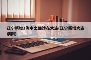 辽宁新增1例本土确诊在大连(辽宁新增大连病例)