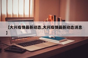 【大兴疫情最新动态,大兴疫情最新动态消息】