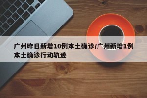 广州昨日新增10例本土确诊/广州新增1例本土确诊行动轨迹