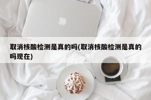 取消核酸检测是真的吗(取消核酸检测是真的吗现在)