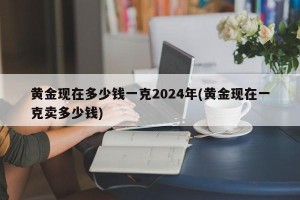 黄金现在多少钱一克2024年(黄金现在一克卖多少钱)