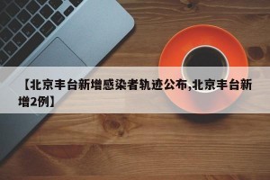 【北京丰台新增感染者轨迹公布,北京丰台新增2例】
