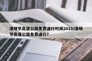 清明节高速公路免费通行时间2022/清明节高速公路免费通行?