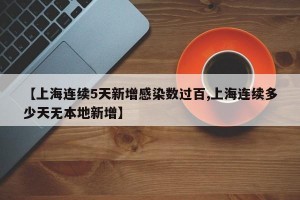 【上海连续5天新增感染数过百,上海连续多少天无本地新增】