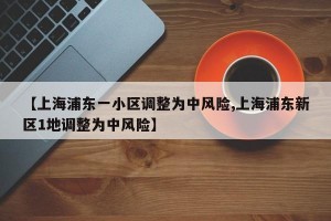 【上海浦东一小区调整为中风险,上海浦东新区1地调整为中风险】