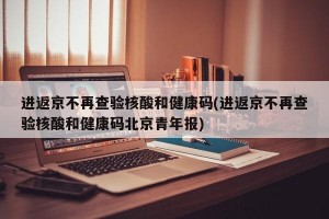 进返京不再查验核酸和健康码(进返京不再查验核酸和健康码北京青年报)