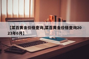 【菜百黄金价格查询,菜百黄金价格查询2023年6月】