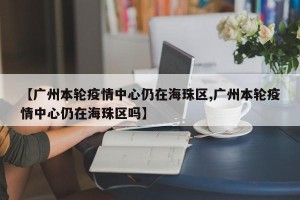 【广州本轮疫情中心仍在海珠区,广州本轮疫情中心仍在海珠区吗】