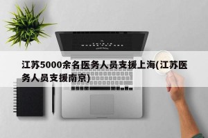 江苏5000余名医务人员支援上海(江苏医务人员支援南京)