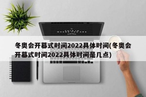 冬奥会开幕式时间2022具体时间(冬奥会开幕式时间2022具体时间是几点)