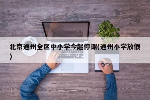 北京通州全区中小学今起停课(通州小学放假)