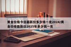 黄金价格今日最新价多少钱一克2024/黄金价格最新价2025年多少钱一克