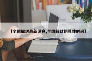 【全国解封最新消息,全国解封的具体时间】