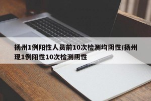 扬州1例阳性人员前10次检测均阴性/扬州现1例阳性10次检测阴性