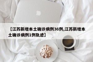 【江苏新增本土确诊病例36例,江苏新增本土确诊病例1例轨迹】