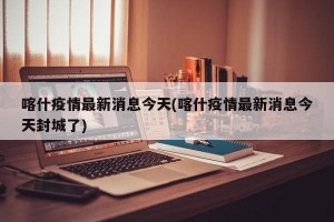 喀什疫情最新消息今天(喀什疫情最新消息今天封城了)