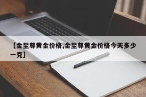 【金至尊黄金价格,金至尊黄金价格今天多少一克】