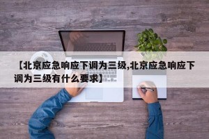 【北京应急响应下调为三级,北京应急响应下调为三级有什么要求】
