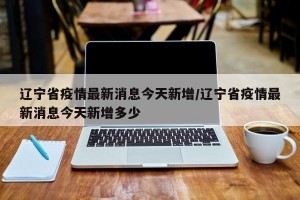 辽宁省疫情最新消息今天新增/辽宁省疫情最新消息今天新增多少