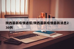 陕西最新疫情通报/陕西最新疫情最新消息230例