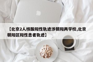 【北京2人核酸阳性轨迹涉朝阳两学校,北京朝阳区阳性患者轨迹】