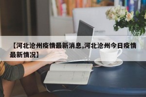 【河北沧州疫情最新消息,河北沧州今日疫情最新情况】