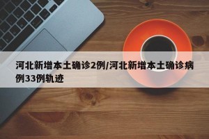 河北新增本土确诊2例/河北新增本土确诊病例33例轨迹