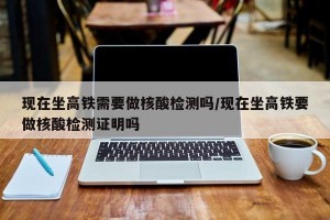 现在坐高铁需要做核酸检测吗/现在坐高铁要做核酸检测证明吗