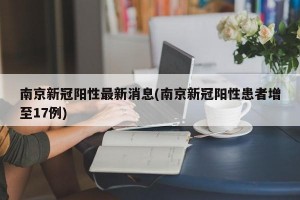 南京新冠阳性最新消息(南京新冠阳性患者增至17例)