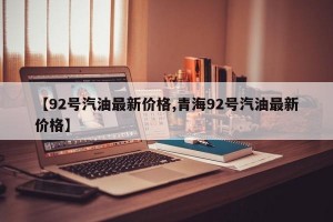 【92号汽油最新价格,青海92号汽油最新价格】