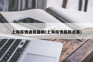 上海疫情通报最新(上海疫情最新进展)